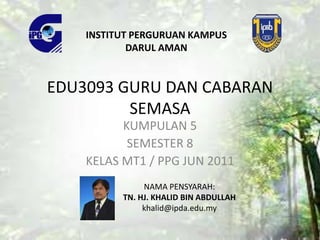 EDU3093 GURU DAN CABARAN
SEMASA
KUMPULAN 5
SEMESTER 8
KELAS MT1 / PPG JUN 2011
INSTITUT PERGURUAN KAMPUS
DARUL AMAN
NAMA PENSYARAH:
TN. HJ. KHALID BIN ABDULLAH
khalid@ipda.edu.my
 