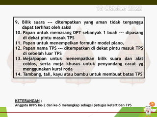 9. Bilik suara --- ditempatkan yang aman tidak terganggu
dapat terlihat oleh saksi
10. Papan untuk memasang DPT sebanyak 1 buah --- dipasang
di dekat pintu masuk TPS
11. Papan untuk menempelkan formulir model plano.
12. Papan nama TPS --- ditempatkan di dekat pintu masuk TPS
di sebelah luar TPS
13. Meja/papan untuk menempatkan bilik suara dan alat
coblos, serta meja khusus untuk penyandang cacat yg
menggunakan kursi roda
14. Tambang, tali, kayu atau bambu untuk membuat batas TPS
KETERANGAN :
Anggota KPPS ke-2 dan ke-5 merangkap sebagai petugas ketertiban TPS
 