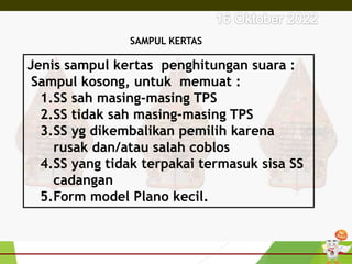 SAMPUL KERTAS
Jenis sampul kertas penghitungan suara :
Sampul kosong, untuk memuat :
1.SS sah masing-masing TPS
2.SS tidak sah masing-masing TPS
3.SS yg dikembalikan pemilih karena
rusak dan/atau salah coblos
4.SS yang tidak terpakai termasuk sisa SS
cadangan
5.Form model Plano kecil.
 