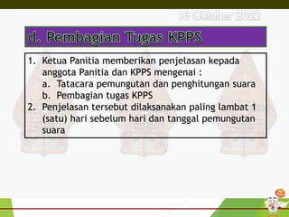 1. Ketua Panitia memberikan penjelasan kepada
anggota Panitia dan KPPS mengenai :
a. Tatacara pemungutan dan penghitungan suara
b. Pembagian tugas KPPS
2. Penjelasan tersebut dilaksanakan paling lambat 1
(satu) hari sebelum hari dan tanggal pemungutan
suara
 