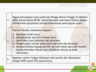 4
Rapat pemungutan suara pada hari Minggu Kliwon Tanggal 16 Oktober
2022 dimulai pukul 08.00 waktu setempat oleh Ketua Panitia dengan
memberikan penjelasan tentang pelaksanaan pemungutan suara.
5
Panitia Pilkades melakukan kegiatan :
a. Membuka kotak suara,
b. Mengeluarkan seluruh isi kotak suara
c. Identifikasi jenis dokumen dan peralatan
d. Penghitungan jumlah setiap jenis dokumen dan peralatan
e. Memperlihatkan kepada pemilih yg hadir kotak suara dlm kondisi
kosong kemudian dikunci dan diletakkan dimeja yg telah
ditentukan.
6
Kegiatan nomor 5 dapat dilakukan oleh panitia dan dilanjutkan
dengan KPPS untuk TPS yang lainnya.
 