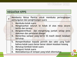 a
Membantu Ketua Panitia untuk membuka perlengkapan
pemungutan dan penghitungan suara
1. Membuka kotak suara
2. Mengeluarkan seluruh isi kotak di atas meja secara
tertib dan teratur
3. Mengidentifikasi dan menghitung jumlah setiap jenis
dokumen dan peralatan disegel
4. Memeriksa sampul yang berisi SS masih dalam keadaan
tertutup.
5. Memperlihatkan kepada pemilih dan saksi yang hadir
bahwa kotak suara benar-benar dalam keadaan kosong
6. Menutup kembali kotak suara
7. Mengunci kotak suara
8. Meletakkannya di tempat yang telah ditentukan
 