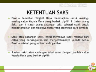 KETENTUAN SAKSI
 Panitia Pemilihan Tingkat Desa menetapkan untuk masing-
masing calon Kepala Desa yang berhak dipilih 1 (satu) orang
Saksi dan 1 (satu) orang cadangan saksi sebagai wakil untuk
mengetahui sah dan tidaknya suara yang diberikan para pemilih
 Saksi atau cadangan saksi, harus membawa surat mandat dari
calon yang bersangkutan dan menyerahkannya kepada Ketua
Panitia setelah pengundian tanda gambar.
 Jumlah saksi atau cadangan saksi sama dengan jumlah calon
Kepala Desa yang berhak dipilih
 