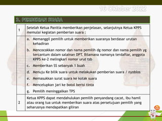 1
Setelah Ketua Panitia memberikan penjelasan, selanjutnya Ketua KPPS
memulai kegiatan pemberian suara :
a. Memanggil pemilih untuk memberikan suaranya berdasar urutan
kehadiran
b. Mencocokkan nomor dan nama pemilih dg nomor dan nama pemilih yg
tercantum dalam salainan DPT. Bilamana namanya terdaftar, anggota
KPPS ke-2 melingkari nomor urut tsb
c. Memberikan SS sebanyak 1 buah
d. Menuju Ke bilik suara untuk melakukan pemberian suara / nyoblos
e. Memasukkan surat suara ke kotak suara
f. Mencelupkan jari ke botol berisi tinta
g. Pemilih meninggalkan TPS
2
Ketua KPPS dapat mendahulukan pemilih penyandang cacat, ibu hamil
atau orang tua untuk memberikan suara atas persetujuan pemilih yang
seharusnya mendapatkan giliran
 