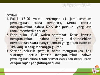 CATATAN 1 :
1. Pukul 12.00 waktu setempat (1 jam sebelum
pemungutan suara berakhir), Ketua Panitia
mengumumkan bahwa KPPS dan pemilih yang lain
untuk memberikan suara
2. Pada pukul 13.00 waktu setempat, Ketua Panitia
mengumumkan bahwa yang diperbolehkan
memberikan suara hanya pemilih yang telah hadir di
TPS yang sedang menunggu giliran
3. Setelah seluruh pemilih hadir menggunakan hak
suaranya, Ketua Panitia mengumumkan bahwa
pemungutan suara telah selesai dan akan dilanjutkan
dengan rapat penghitungan suara
 