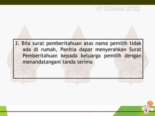 3. Bila surat pemberitahuan atas nama pemilih tidak
ada di rumah, Panitia dapat menyerahkan Surat
Pemberitahuan kepada keluarga pemilih dengan
menandatangani tanda terima
 