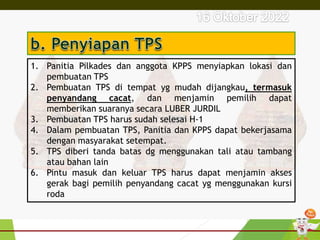 1. Panitia Pilkades dan anggota KPPS menyiapkan lokasi dan
pembuatan TPS
2. Pembuatan TPS di tempat yg mudah dijangkau, termasuk
penyandang cacat, dan menjamin pemilih dapat
memberikan suaranya secara LUBER JURDIL
3. Pembuatan TPS harus sudah selesai H-1
4. Dalam pembuatan TPS, Panitia dan KPPS dapat bekerjasama
dengan masyarakat setempat.
5. TPS diberi tanda batas dg menggunakan tali atau tambang
atau bahan lain
6. Pintu masuk dan keluar TPS harus dapat menjamin akses
gerak bagi pemilih penyandang cacat yg menggunakan kursi
roda
 