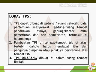 LOKASI TPS :
1. TPS dapat dibuat di gedung / ruang sekolah, balai
pertemuan masyarakat, gedung/ruang tempat
pendidikan lainnya, gedung/kantor milik
pemerintah dan non pemerintah, termasuk di
halamannya
2. Pembuatan TPS di tempat-tempat tsb di atas,
terlebih dahulu harus mendapat ijin dari
pengurus/pimpinan atau pihak yg berwenang atas
tempat tsb
3. TPS DILARANG dibuat di dalam ruang tempat
ibadah
 