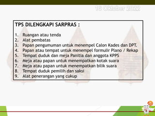 TPS DILENGKAPI SARPRAS :
1. Ruangan atau tenda
2. Alat pembatas
3. Papan pengumuman untuk menempel Calon Kades dan DPT.
4. Papan atau tempat untuk menempel formulir Plano / Rekap
5. Tempat duduk dan meja Panitia dan anggota KPPS
6. Meja atau papan untuk menempatkan kotak suara
7. Meja atau papan untuk menempatkan bilik suara
8. Tempat duduk pemilih dan saksi
9. Alat penerangan yang cukup
 
