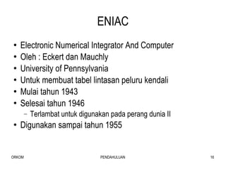 ENIAC Electronic Numerical Integrator And Computer Oleh : Eckert dan Mauchly  University of Pennsylvania Untuk membuat tabel lintasan peluru kendali  Mulai tahun 1943 Selesai tahun 1946 Terlambat untuk digunakan pada perang dunia II Digunakan sampai tahun 1955 