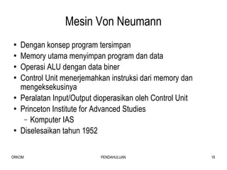 Mesin Von Neumann Dengan konsep program tersimpan Memory utama menyimpan program dan data Operasi ALU dengan data biner Control Unit menerjemahkan instruksi dari memory dan mengeksekusinya Peralatan Input/Output dioperasikan oleh Control Unit Princeton Institute for Advanced Studies  Komputer IAS Diselesaikan tahun 1952 