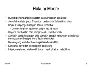 Hukum Moore Hukum pertambahan kerapatan dari komponen pada chip Jumlah transistor pada Chip akan bertambah 2x lipat tiap tahun Sejak 1970 pengembangan sedikit terlambat Jumlah transistor betambah 2x lipat tiap 18 bulan Ongkos pembuatan chip hampir selalu tidak berubah Semakin padat kerapatan chip semakin pendek hubungan elektrisnya sehingga membuat performa lebih meningkat Ukuran yang lebih kecil meningkatkan fleksibilitas  Konsumsi daya dan pendinginan berkurang Interkoneksi yang lebih sedikit akan meningkatkan reliabilitas 