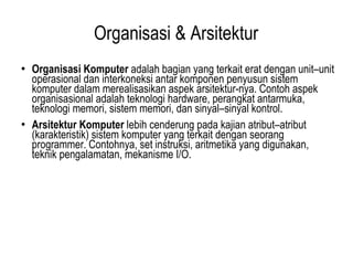 Organisasi & Arsitektur Organisasi Komputer  adalah bagian yang terkait erat dengan unit–unit operasional dan interkoneksi antar komponen penyusun sistem komputer dalam merealisasikan aspek arsitektur-nya. Contoh aspek organisasional adalah teknologi hardware, perangkat antarmuka, teknologi memori, sistem memori, dan sinyal–sinyal kontrol. Arsitektur Komputer  lebih cenderung pada kajian atribut–atribut (karakteristik) sistem komputer yang terkait dengan seorang programmer. Contohnya, set instruksi, aritmetika yang digunakan, teknik pengalamatan, mekanisme I/O. 