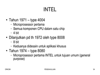 INTEL Tahun 1971 – type 4004  Microprosessor pertama Semua komponen CPU dalam satu chip 4 bit Dilanjutkan pd th 1972 oleh type 8008 8 bit Keduanya didesain untuk aplikasi khusus Tahun 1974 – type 8080 Microprosessor pertama INTEL untuk tujuan umum (general purpose) 