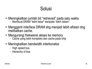 Solusi Meningkatkan jumlah bit “retrieved” pada satu waktu Membuat DRAM “lebih lebar” daripada “lebih dalam” Mengganti interface DRAM shg menjadi lebih efisien dng melibatkan cache. Mengurangi frekwensi akses ke memory Cache yang lebih kompleks dan cache pada chip Meningkatkan bandwidth interkoneksi High speed bus Hierarchy of bus 