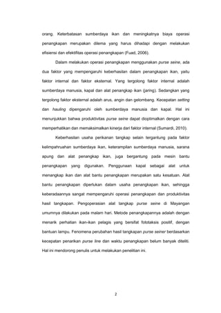 2
orang. Keterbatasan sumberdaya ikan dan meningkatnya biaya operasi
penangkapan merupakan dilema yang harus dihadapi dengan melakukan
efisiensi dan efektifitas operasi penangkapan (Fuad, 2006).
Dalam melakukan operasi penangkapan menggunakan purse seine, ada
dua faktor yang mempengaruhi keberhasilan dalam penangkapan ikan, yaitu
faktor internal dan faktor eksternal. Yang tergolong faktor internal adalah
sumberdaya manusia, kapal dan alat penangkap ikan (jaring). Sedangkan yang
tergolong faktor eksternal adalah arus, angin dan gelombang. Kecepatan setting
dan hauling dipengaruhi oleh sumberdaya manusia dan kapal. Hal ini
menunjukkan bahwa produktivitas purse seine dapat dioptimalkan dengan cara
memperhatikan dan memaksimalkan kinerja dari faktor internal (Sumardi, 2010).
Keberhasilan usaha perikanan tangkap selain tergantung pada faktor
kelimpahruahan sumberdaya ikan, keterampilan sumberdaya manusia, sarana
apung dan alat penangkap ikan, juga bergantung pada mesin bantu
penangkapan yang digunakan. Penggunaan kapal sebagai alat untuk
menangkap ikan dan alat bantu penangkapan merupakan satu kesatuan. Alat
bantu penangkapan diperlukan dalam usaha penangkapan ikan, sehingga
keberadaannya sangat mempengaruhi operasi penangkapan dan produktivitas
hasil tangkapan. Pengoperasian alat tangkap purse seine di Mayangan
umumnya dilakukan pada malam hari. Metode penangkapannya adalah dengan
menarik perhatian ikan-ikan pelagis yang bersifat fototaksis positif, dengan
bantuan lampu. Fenomena perubahan hasil tangkapan purse seiner berdasarkan
kecepatan penarikan purse line dan waktu penangkapan belum banyak diteliti.
Hal ini mendorong penulis untuk melakukan penelitian ini.
 