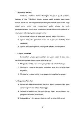 3
1.2 Rumusan Masalah
Pelabuhan Perikanan Pantai Mayangan merupakan pusat perikanan
tangkap di Kota Probolinggo dengan armada kapal perikanan yang cukup
banyak. Salah satu armada penangkapan ikan yang memiliki produktivitas tinggi
adalah purse seiner, yang menggunakan gardan sebagai alat bantu
penangkapan ikan. Sehubungan hal tersebut, permasalahan dalam penelitian ini
dirumuskan dalam pernyataan sebagai berikut :
1. Bagaimana kondisi purse seiner yang berbasis di Kota Probolinggo.
2. Apakah kecepatan penarikan purse line berpengaruh terhadap hasil
tangkapan.
3. Apakah waktu penangkapan berpengaruh terhadap hasil tangkapan.
1.3 Tujuan Penelitian
Berdasarkan rumusan permasalahan dan uraian-uraian di atas, maka
penelitian ini dilakukan dengan tujuan sebagai berikut :
1. Mengetahui kondisi purse seiner yang berbasis di Kota Probolinggo.
2. Mengetahui pengaruh kecepatan penarikan purse line terhadap hasil
tangkapan.
3. Mengetahui pengaruh waktu penangkapan terhadap hasil tangkapan.
1.4 Kegunaan Penelitian
 Penambah pengetahuan tentang alat bantu penarik purse line pada purse
seiner yang berbasis di Kota Probolinggo.
 Sebagai bahan informasi dan pertimbangan dalam pengembangan ilmu
pengetahuan tentang purse seiner.
 Sebagai bahan informasi dan referensi untuk penelitian lebih lanjut.
 
