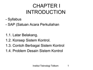 CHAPTER I 
INTRODUCTION 
- Syllabus 
- SAP (Satuan Acara Perkuliahan 
1.1. Latar Belakang. 
1.2. Konsep Sistem Kontrol. 
1.3. Contoh Berbagai Sistem Kontrol 
1.4. Problem Desain Sistem Kontrol 
Institut Teknologi Telkom 1 
 