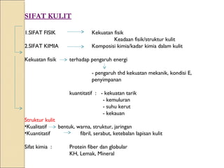 SIFAT KULIT

1.SIFAT FISIK                  Kekuatan fisik
                                        Keadaan fisik/struktur kulit
2.SIFAT KIMIA                  Komposisi kimia/kadar kimia dalam kulit

Kekuatan fisik      terhadap pengaruh energi

                               - pengaruh thd kekuatan mekanik, kondisi E,
                               penyimpanan

                    kuantitatif : - kekuatan tarik
                                   - kemuluran
                                   - suhu kerut
                                   - kekauan
Struktur kulit
•Kualitatif    bentuk, warna, struktur, jaringan
•Kuantitatif            fibril, serabut, ketebalan lapisan kulit

Sifat kimia :       Protein fiber dan globular
                    KH, Lemak, Mineral
 