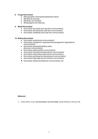 8. Fungsi Komunikasi
      ♦ Menyampaikan informasi/penyebaran[to inform]
      ♦ Mendidik [to educate]
      ♦ Menghibur [to entertain]
      ♦ Mempengaruhi [to influence]

9. Model Komunikasi
      ♦ Komunikasi satu tahap [one step flow communication]
      ♦ Komunikasi dua tahap [two step flow communication]
      ♦ Komunikasi multitahap [multi step flow communication]


10. Bidang Komunikasi
       ♦ Komunikasi sosial [social communication]
       ♦ Komunikasi manajemen/ organisasional [management/ organizational
           communication]
       ♦ Komunikasi perusahaan/bidang usaha
           [business communication]
       ♦ Komunikasi politik [political communication]
       ♦ Komunikasi internasional [international communication]
       ♦ Komunikasi antarbudaya [intercultural communication]
       ♦ Komunikasi pembangunan [development communication]
       ♦ Komunikasi lingkungan [environmental communication]
        ♦   Komunikasi tradisional [traditional communication], dst




   Referensi :


   1)   Uchjana Effendi, Onong., Ilmu Komunikasi, Teori dan Praktek, Remaja Rosdakarya, Bandung 1992




                                                   4
 