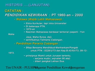 HISTORIS ….(LANJUTAN)
CATATAN :
PENDIDIKAN KEWIRAAN : PT 1960-an – 2000
        - Walawa (Wajib Latih Mahasiswa) :
              ~   Ektra Kurikuler, tapi intra Universiter
              ~   Di beberapa PTN.
              ~   1970-an
              ~   Resimen Mahasiswa berdasar teritorial (seperti : Yon
 Maha
                Jaya, Maha Surya, dsj).
              ~ sertifikatnya Tamtama Cadangan.
        - Pendidikan Perwira Cadangan :
              ~ SKep Bersama Mendikbud-Menhankam/Pangab
                   untuk PTN : 0228/U/73 dan Kep.B.43/XII/73, 08-12-
 1973.
              ~ prinsipnya Wamil untuk Jurusan tertentu,
                       - sarjana muda ( eqivalen 90 sks)
                       - diberi pangkat Letnan Dua.


Tim UNAIR - PULSE 05
                 Pengantar Pendidikan Kewarganegaraan
                                          13
 