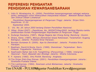 REFERENSI PENGANTAR
 PENDIDIKAN KEWARGANEGARAAN
 1. Udin S. Winataputra, H., (2004). Pendidikan kewarganegaraan sebagai wahana
    psiko- pedagogis untuk mewujudkan masyarakat madani. Makalah Bahan Sajian
    dan Diskusi Dalam Lokakarya
      Pendidikan Kewarganegaraan di Perguruan Tinggi. Jakarta : Dirjen Dikti-
    Depdiknas. 21-22
      September 2004.
 2. UU. No. 20. tahun 2003 tentang Sistem Pendidikan Nasional.
 3. SKep. Dirjen DIKTI – Depdiknas, No. 38/DIKTI/Kep/2002. tentang Rambu-rambu
    pelaksanaan Kuliah Pengembangan Kepribadian di Perguruan Tinggi.
 4. Sudargo Gautama. (1997). Warga Negara dan Orang Asing. Bandung : Alumni.
 5. Sharp, Gene. (1997). Menuju Demokrasi tanpa Kekerasan . Terjemahan: Sugeng
    Bahagiyo. Jakarta : Pustaka Sinar Haraoan.
 6. Bondan Gunawan S. (2000). Apa itu Demokrasi . Jakarta : Pustaka Sinar
    Harapan.
 7. Beetham, David & Boyle, Kevin. (1995). Demokrasi . Terjemahan : Bern.
    Hidayat. Yogyakarta : Kanisius.
 8. Saafroedin Bahar dan A.B. Tangdililing. (Penyunting). ( 1996). Intergrasi
    Nasional : Teori, Masalah dan Strategi. Jakarta : Ghalia Indonesia.
 9. F. Isjwara. (1982). Ilmu Politik . Bandung : Angkasa.
 10.Tim Dirjen Dikti-Dep Diknas. (2001). Pendidikan Kewarganegaraan. Jakarta :
    Gramedia Pustaka Utama.
 11.Tim Lemhannas. (1994). Kewiraan untuk Mahasiswa. Jakarta : Gramedia
    Pustaka Utama.
Tim UNAIR - PULSE 05
                 Pengantar Pendidikan Kewarganegaraan
                                          21
 
