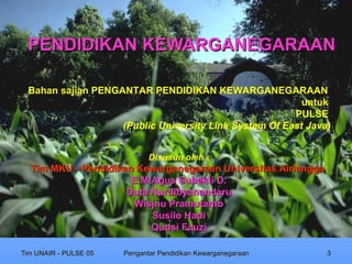 PENDIDIKAN KEWARGANEGARAAN

 Bahan sajian PENGANTAR PENDIDIKAN KEWARGANEGARAAN
                                                         untuk
                                                       PULSE
                   (Public University Link System Of East Java)


                              Disusun oleh :
  Tim MKU - Pendidikan Kewarganegaraan Universitas Airlangga
                      E.M.Agus Subekti D.
                     Duta Nurdibyanandaru
                      Wisjnu Pramutanto
                          Susilo Hadi
                          Qudsi Fauzi

Tim UNAIR - PULSE 05   Pengantar Pendidikan Kewarganegaraan    3
 