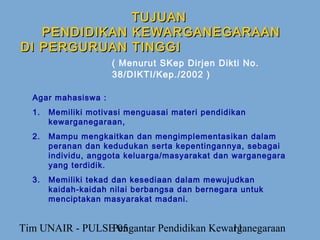 TUJUAN
   PENDIDIKAN KEWARGANEGARAAN
DI PERGURUAN TINGGI
                     ( Menurut SKep Dirjen Dikti No.
                     38/DIKTI/Kep./2002 )

  Agar mahasiswa :
  1.   Memiliki motivasi menguasai materi pendidikan
       kewarganegaraan,
  2.   Mampu mengkaitkan dan mengimplementasikan dalam
       peranan dan kedudukan serta kepentingannya, sebagai
       individu, anggota keluarga/masyarakat dan warganegara
       yang terdidik.
  3.   Memiliki tekad dan kesediaan dalam mewujudkan
       kaidah-kaidah nilai berbangsa dan bernegara untuk
       menciptakan masyarakat madani.


Tim UNAIR - PULSE 05
                 Pengantar Pendidikan Kewarganegaraan
                                          11
 