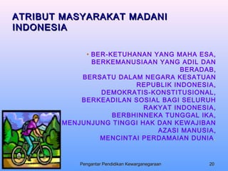 ATRIBUT MASYARAKAT MADANI
INDONESIA

                            • BER-KETUHANAN YANG MAHA ESA,
                              BERKEMANUSIAAN YANG ADIL DAN
                                                   BERADAB,
                           BERSATU DALAM NEGARA KESATUAN
                                        REPUBLIK INDONESIA,
                                DEMOKRATIS-KONSTITUSIONAL,
                           BERKEADILAN SOSIAL BAGI SELURUH
                                          RAKYAT INDONESIA,
                                   BERBHINNEKA TUNGGAL IKA,
                       MENJUNJUNG TINGGI HAK DAN KEWAJIBAN
                                             AZASI MANUSIA,
                                MENCINTAI PERDAMAIAN DUNIA .



Tim UNAIR - PULSE 05       Pengantar Pendidikan Kewarganegaraan   20
 