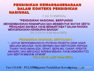PENDIDIKAN KEWARGANEGARAAN
       DALAM KONTEKS PENDIDIKAN
   NASIONAL
                          ( UU RI 20/2003)
         “ PENDIDIKAN NASIONAL BERFUNGSI
MENGEMBANGKAN KEMAMPUAN DAN MEMBENTUK WATAK SERTA
   PERADABAN BANGSA YANG BERMARTABAT DALAM RANGKA
  MENCERDASKAN KEHIDUPAN BANGSA”
                (Ps 3 UU RI No 20 tahun 2003)

         PENDIDIKAN NASIONAL BERTUJUAN :
  “…UNTUK BERKEMBANGNYA POTENSI PESERTA DIDIK AGAR
   MENJADI MANUSIA YANG BERIMAN BAN BERTAQWA KEPADA
   TUHAN YANG MAHA ESA, SEHAT, BERILMU, CAKAP, KREATIF,
  MANDIRI, DAN MENJADI WARGANEGARA YANG DEMOKRATIS
  DAN BERTANGGUNG JAWAB”
                  ( Ps 3 UU RI No.20 Tahun 2003)


 Tim UNAIR - PULSE 05
                  Pengantar Pendidikan Kewarganegaraan: 2003)
                                           4     (Udin
 