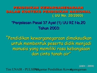 PENDIDIKAN KEWARGANEGARAAN
DALAM KONTEKS PENDIDIKAN NASIONAL
                  ( UU No. 20/2003)

   “Penjelasan Pasal 37 Ayat (1) UU RI No.20
                 Tahun 2003:

“Pendidikan kewarganegaraan dimaksudkan
   untuk membentuk peserta didik menjadi
    manusia yang memiliki rasa kebangsaan
             dan cinta tanah air”

                                                (Udin : 2004)
Tim UNAIR - PULSE 05
                 Pengantar Pendidikan Kewarganegaraan
                                          6
 