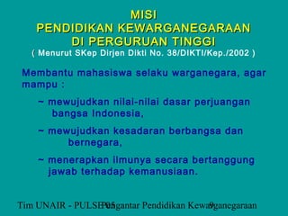 MISI
    PENDIDIKAN KEWARGANEGARAAN
        DI PERGURUAN TINGGI
   ( Menurut SKep Dirjen Dikti No. 38/DIKTI/Kep./2002 )

 Membantu mahasiswa selaku warganegara, agar
 mampu :
    ~ mewujudkan nilai-nilai dasar perjuangan
      bangsa Indonesia,
    ~ mewujudkan kesadaran berbangsa dan
         bernegara,
    ~ menerapkan ilmunya secara bertanggung
      jawab terhadap kemanusiaan.


Tim UNAIR - PULSE 05
                 Pengantar Pendidikan Kewarganegaraan
                                          9
 