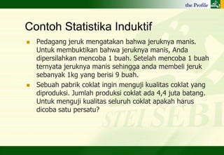 Contoh Statistika Induktif
   Pedagang jeruk mengatakan bahwa jeruknya manis.
    Untuk membuktikan bahwa jeruknya manis, Anda
    dipersilahkan mencoba 1 buah. Setelah mencoba 1 buah
    ternyata jeruknya manis sehingga anda membeli jeruk
    sebanyak 1kg yang berisi 9 buah.
   Sebuah pabrik coklat ingin menguji kualitas coklat yang
    diproduksi. Jumlah produksi coklat ada 4,4 juta batang.
    Untuk menguji kualitas seluruh coklat apakah harus
    dicoba satu persatu?
 