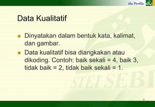 Data Kualitatif

   Dinyatakan dalam bentuk kata, kalimat,
    dan gambar.
   Data kualitatif bisa diangkakan atau
    dikoding. Contoh: baik sekali = 4, baik 3,
    tidak baik = 2, tidak baik sekali = 1.



                                                 13
 