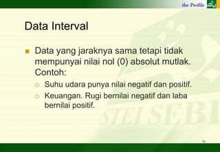 Data Interval

   Data yang jaraknya sama tetapi tidak
    mempunyai nilai nol (0) absolut mutlak.
    Contoh:
       Suhu udara punya nilai negatif dan positif.
       Keuangan. Rugi bernilai negatif dan laba
        bernilai positif.



                                                      16
 