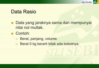 Data Rasio

   Data yang jaraknya sama dan mempunyai
    nilai nol mutlak.
   Contoh:
       Berat, panjang, volume.
       Berat 0 kg berarti tidak ada bobotnya.




                                                 17
 