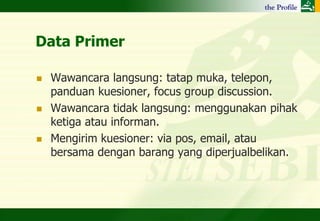 Data Primer

   Wawancara langsung: tatap muka, telepon,
    panduan kuesioner, focus group discussion.
   Wawancara tidak langsung: menggunakan pihak
    ketiga atau informan.
   Mengirim kuesioner: via pos, email, atau
    bersama dengan barang yang diperjualbelikan.
 