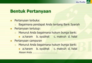 Bentuk Pertanyaan

   Pertanyaan terbuka:
     Bagaimana pendapat Anda tentang Bank Syariah

   Pertanyaan tertutup:
     Menurut Anda bagaimana hukum bunga bank:

        a.haram     b. syubhat c. makruh d. halal
   Pertanyaan campuran
     Menurut Anda bagaimana hukum bunga bank:

        a.haram     b. syubhat c. makruh d. halal
       Alasan Anda ………………………………..
 
