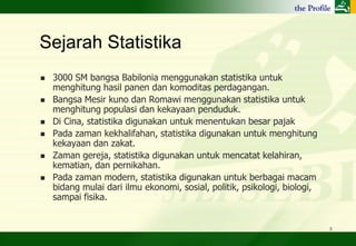 Sejarah Statistika
   3000 SM bangsa Babilonia menggunakan statistika untuk
    menghitung hasil panen dan komoditas perdagangan.
   Bangsa Mesir kuno dan Romawi menggunakan statistika untuk
    menghitung populasi dan kekayaan penduduk.
   Di Cina, statistika digunakan untuk menentukan besar pajak
   Pada zaman kekhalifahan, statistika digunakan untuk menghitung
    kekayaan dan zakat.
   Zaman gereja, statistika digunakan untuk mencatat kelahiran,
    kematian, dan pernikahan.
   Pada zaman modern, statistika digunakan untuk berbagai macam
    bidang mulai dari ilmu ekonomi, sosial, politik, psikologi, biologi,
    sampai fisika.


                                                                           3
 