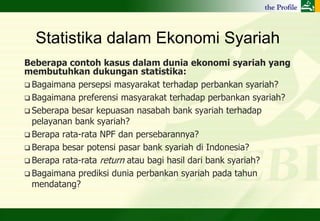 Statistika dalam Ekonomi Syariah
Beberapa contoh kasus dalam dunia ekonomi syariah yang
membutuhkan dukungan statistika:
 Bagaimana persepsi masyarakat terhadap perbankan syariah?
 Bagaimana preferensi masyarakat terhadap perbankan syariah?
 Seberapa besar kepuasan nasabah bank syariah terhadap
  pelayanan bank syariah?
 Berapa rata-rata NPF dan persebarannya?
 Berapa besar potensi pasar bank syariah di Indonesia?
 Berapa rata-rata return atau bagi hasil dari bank syariah?
 Bagaimana prediksi dunia perbankan syariah pada tahun
  mendatang?
 