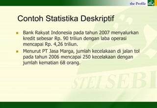Contoh Statistika Deskriptif
   Bank Rakyat Indonesia pada tahun 2007 menyalurkan
    kredit sebesar Rp. 90 triliun dengan laba operasi
    mencapai Rp. 4,26 triliun.
   Menurut PT Jasa Marga, jumlah kecelakaan di jalan tol
    pada tahun 2006 mencapai 250 kecelakaan dengan
    jumlah kematian 68 orang.
 