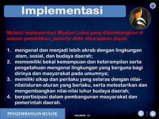 x
11HALAMAN
DIKLAT/BIMTEK KTSP 2009
DEPDIKNAS – DIT. PEMBINAAN SMA
Melalui implementasi Muatan Lokal yang dikembangkan di
satuan pendidikan, peserta didik diharapkan dapat:
1. mengenal dan menjadi lebih akrab dengan lingkungan
alam, sosial, dan budaya daerah;
2. mememiliki bekal kemampuan dan keterampilan serta
pengetahuan mengenai lingkungan yang berguna bagi
dirinya dan masyarakat pada umumnya;
3. memiliki sikap dan perilaku yang selaras dengan nilai-
nilai/aturan-aturan yang berlaku, serta melestarikan dan
mengembangkan nilai-nilai luhur budaya daerah;
4. berpartisipasi dalam pembangunan masyarakat dan
pemerintah daerah.
 