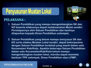 x
14HALAMAN
DIKLAT/BIMTEK KTSP 2009
DEPDIKNAS – DIT. PEMBINAAN SMA
1. Satuan Pendidikan yang mampu mengembangkan SK dan
KD beserta silabusnya dapat melaksanakan Mulok sendiri.
Penetapannya oleh Satuan Pendidikan dan hasilnya
dilaporkan kepada Dinas Pendidikan setempat,
2. Satuan Pendidikan yang belum mampu menyusun SK dan
KD serta silabus Muatan Lokal sendiri, dapat bekerjasama
dengan Satuan Pendidikan terdekat yang masih dalam satu
Kecamatan/ Kab/Kota. Apabila beberapa Satuan Pendidikan
dalam satu Kecamatan/Kab/Kota belum mampu
mengembangkan muatan lokal, mereka dapat meminta
bantuan TPK setempat, Dinas Pendidikan atau LPMP;
PELAKSANA :
 