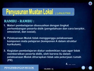 x
15HALAMAN
DIKLAT/BIMTEK KTSP 2009
DEPDIKNAS – DIT. PEMBINAAN SMA
( LANJUTAN . )
1. Materi pembelajaran disesuaikan dengan tingkat
perkembangan peserta didik (pengetahuan dan cara berpikir,
emosional, dan sosial);   
2. Pelaksanaan Mulok tidak mengganggu pelaksanaan
komponen mata pelajaran (komponen A dalam struktur
kurikulum).
3. Kegiatan pembelajaran diatur sedemikian rupa agar tidak
memberatkan peserta didik, oleh karena itu dalam
pelaksanaan Mulok diharapkan tidak ada pekerjaan rumah
(PR)
RAMBU - RAMBU :
4. … ….
 