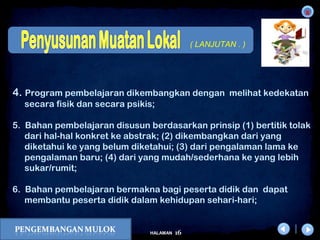x
16HALAMAN
DIKLAT/BIMTEK KTSP 2009
DEPDIKNAS – DIT. PEMBINAAN SMA
4. Program pembelajaran dikembangkan dengan melihat kedekatan
secara fisik dan secara psikis;
5. Bahan pembelajaran disusun berdasarkan prinsip (1) bertitik tolak
dari hal-hal konkret ke abstrak; (2) dikembangkan dari yang
diketahui ke yang belum diketahui; (3) dari pengalaman lama ke
pengalaman baru; (4) dari yang mudah/sederhana ke yang lebih
sukar/rumit;
6. Bahan pembelajaran bermakna bagi peserta didik dan dapat
membantu peserta didik dalam kehidupan sehari-hari;
( LANJUTAN . )
 