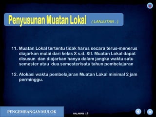 x
18HALAMAN
DIKLAT/BIMTEK KTSP 2009
DEPDIKNAS – DIT. PEMBINAAN SMA
11. Muatan Lokal tertentu tidak harus secara terus-menerus
diajarkan mulai dari kelas X s.d. XII. Muatan Lokal dapat
disusun dan diajarkan hanya dalam jangka waktu satu
semester atau dua semester/satu tahun pembelajaran
12. Alokasi waktu pembelajaran Muatan Lokal minimal 2 jam
perminggu.
( LANJUTAN . )
 