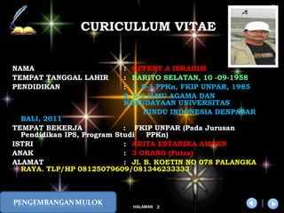 x
2HALAMAN
DIKLAT/BIMTEK KTSP 2009
DEPDIKNAS – DIT. PEMBINAAN SMA
NAMA : OFFENY A IBRAHIM
TEMPAT TANGGAL LAHIR : BARITO SELATAN, 10 -09-1958
PENDIDIKAN : 1. S-1 PPKn, FKIP UNPAR, 1985
2. S-2 ILMU AGAMA DAN
KEBUDAYAAN UNIVERSITAS
HINDU INDONESIA DENPASAR
BALI, 2011
TEMPAT BEKERJA : FKIP UNPAR (Pada Jurusan
Pendidikan IPS, Program Studi PPKn)
ISTRI : ARITA ESTARIKA AMANN
ANAK : 3 ORANG (Putra)
ALAMAT : Jl. B. KOETIN NO 078 PALANGKA
RAYA. TLP/HP 08125079609/081346233333
CURICULLUM VITAE
 