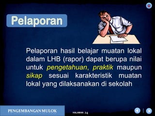x
24HALAMAN
DIKLAT/BIMTEK KTSP 2009
DEPDIKNAS – DIT. PEMBINAAN SMA
Pelaporan hasil belajar muatan lokal
dalam LHB (rapor) dapat berupa nilai
untuk pengetahuan, praktik maupun
sikap sesuai karakteristik muatan
lokal yang dilaksanakan di sekolah
 