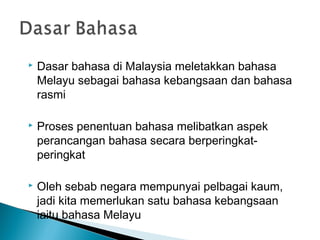    Dasar bahasa di Malaysia meletakkan bahasa
    Melayu sebagai bahasa kebangsaan dan bahasa
    rasmi

   Proses penentuan bahasa melibatkan aspek
    perancangan bahasa secara berperingkat-
    peringkat

   Oleh sebab negara mempunyai pelbagai kaum,
    jadi kita memerlukan satu bahasa kebangsaan
    iaitu bahasa Melayu
 