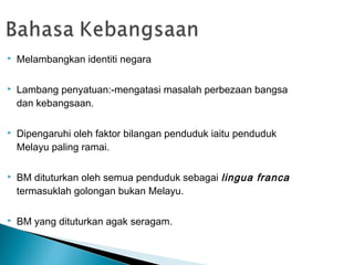    Melambangkan identiti negara

   Lambang penyatuan:-mengatasi masalah perbezaan bangsa
    dan kebangsaan.

   Dipengaruhi oleh faktor bilangan penduduk iaitu penduduk
    Melayu paling ramai.

   BM dituturkan oleh semua penduduk sebagai lingua franca
    termasuklah golongan bukan Melayu.

   BM yang dituturkan agak seragam.
 